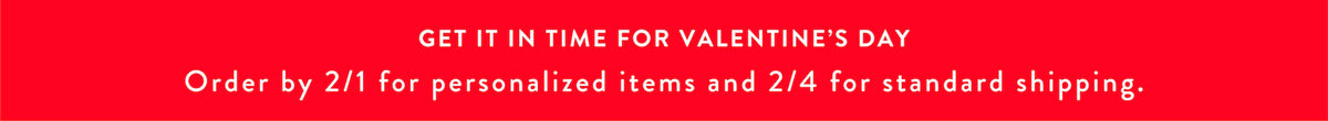 Valentine's Day Shipping Deadlines. Get it in time for Valentine's Day. Order by 2/1 for personalized items and 2/4 for standard shipping.